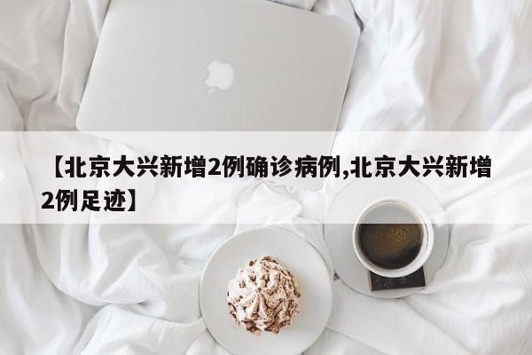 【北京大兴新增2例确诊病例,北京大兴新增2例足迹】