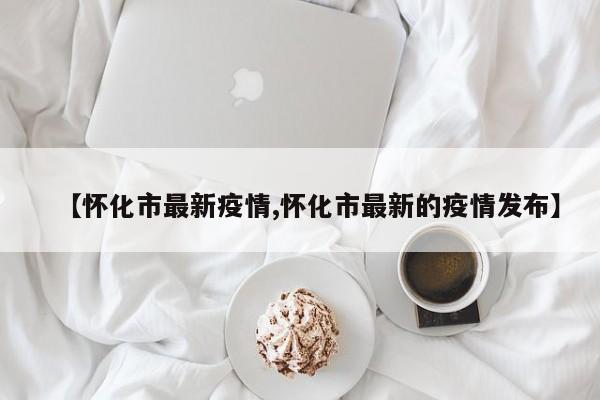 【怀化市最新疫情,怀化市最新的疫情发布】